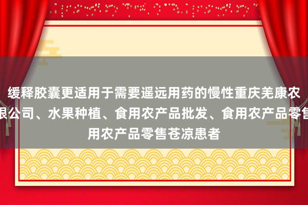 缓释胶囊更适用于需要遥远用药的慢性重庆羌康农业发展有限公司、水果种植、食用农产品批发、食用农产品零售苍凉患者