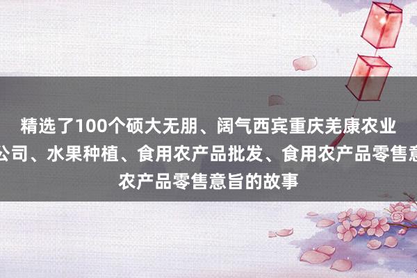 精选了100个硕大无朋、阔气西宾重庆羌康农业发展有限公司、水果种植、食用农产品批发、食用农产品零售意旨的故事