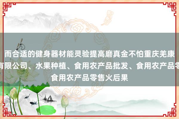 而合适的健身器材能灵验提高磨真金不怕重庆羌康农业发展有限公司、水果种植、食用农产品批发、食用农产品零售火后果