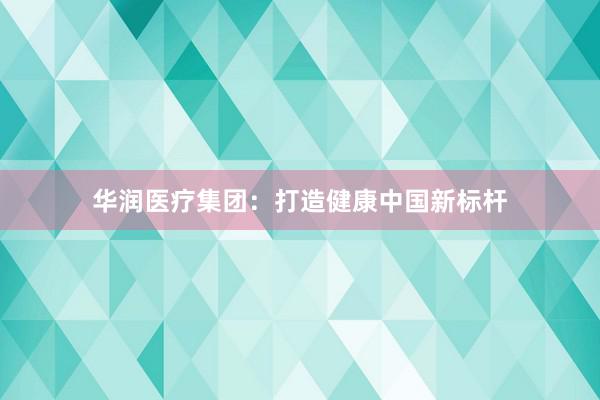 华润医疗集团：打造健康中国新标杆